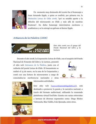31
Un momento muy destacado del evento fue el homenaje a
Juan Armando Epple, a quien se confirió, por primera vez, la
Distinción Letras de Chile 2008, “por su notable aporte a la
difusión del microcuento en Chile y más allá de nuestras
fronteras”. En dicho homenaje intervinieron escritores y
académicos y se le entregó un galvano al doctor Epple.
Artesanos de la Palabra (2008)
Durante el año 2008, la Corporación Letras de Chile, con el auspicio del Fondo
Nacional de Fomento del Libro y la Lectura, presentó
el sitio web Artesanos de la Palabra, junto con el
rediseño del portal Letras de Chile. El lanzamiento se
realizó el 15 de enero, en la casa de la Corporación y
contó con una lectura de microcuentos a cargo de
connotados/as escritores/as nacionales y otras
interesantes actividades.
Este sitio web (www.artesanosdelapalabra.cl/), está
destinado a promover la poesía y la narrativa nacional, a
través del formato audiovisual, utilizando la connotada
plataforma virtual YouTube. Cuenta con varias entrevistas
y lecturas de diversos exponentes como: Diego Muñoz
Valenzuela, Max Valdés, Iván Quezada, entre otros.
Este sitio contó con el apoyo del
Fondo Nacional del Libro y la
Lectura
 