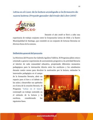 33
Letras en el Liceo; de la lectura socializada a la formación de
nuevos lectores (Proyecto ganador del Fondo del Libro 2009)
Durante el año 2008 se llevó a cabo una
experiencia de trabajo conjunto entre la Corporación Letras de Chile y la Ilustre
Municipalidad de Santiago, que consistió en un conjunto de lecturas literarias en
diversos liceos de la comuna.
Definición general del proyecto
La Directora del Proyecto fue Gabriela Aguilera Valdivia. El Programa-piloto estuvo
orientado a generar experiencias de acercamiento progresivo a la actividad literaria
al interior de cada comunidad educativa, propiciando diferentes momentos
pedagógicos para la interacción directa entre los escritores y los estudiantes
durante cuatro meses para devolver la motivación por la lectura, estimular la
innovación pedagógica en el campo
de la formación literaria, abrir un
espacio para el foro o el debate en
las aulas y desarrollar sus aptitudes
en el área de la creación literaria. El
Programa “Letras en el Liceo”,
contempló un trabajo sostenido en
el estímulo de la lectura y la
escritura, considerando las
siguientes fases.
 