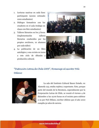 34
1. Lecturas masivas en cada liceo
participante (acceso estimado
1000 estudiantes)
2. Diálogos formativos con los
creadores en el aula (trabajo en
clases con 800 estudiantes)
3. Talleres literarios en los 5 liceos
(implementación talleres
literarios conducidos por los
propios escritores, 10 alumnos
por cada taller)
4. La publicación de un libro
antológico y una revista en torno
a este ciclo de difusión y
producción cultural.
“Distinción Letras de Chile 2009”, Homenaje al escritor Poli
Délano
La sala del Instituto Cultural Banco Estado, en
Alameda 123, estaba repleta y expectante. Esto, porque
parte del mundo de la literatura, especialmente por la
Corporación Letras de Chile, se reunió el viernes 4 de
diciembre a las 19:00 horas en el recinto para celebrar
a su par Poli Délano, escritor chileno que el año 2010
cumplía 50 años de carrera.
 