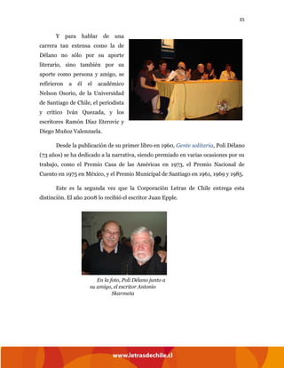 35
Y para hablar de una
carrera tan extensa como la de
Délano no sólo por su aporte
literario, sino también por su
aporte como persona y amigo, se
refirieron a él el académico
Nelson Osorio, de la Universidad
de Santiago de Chile, el periodista
y crítico Iván Quezada, y los
escritores Ramón Díaz Eterovic y
Diego Muñoz Valenzuela.
Desde la publicación de su primer libro en 1960, Gente solitaria, Poli Délano
(73 años) se ha dedicado a la narrativa, siendo premiado en varias ocasiones por su
trabajo, como el Premio Casa de las Américas en 1973, el Premio Nacional de
Cuento en 1975 en México, y el Premio Municipal de Santiago en 1961, 1969 y 1985.
Este es la segunda vez que la Corporación Letras de Chile entrega esta
distinción. El año 2008 lo recibió el escritor Juan Epple.
En la foto, Poli Délano junto a
su amigo, el escritor Antonio
Skarmeta
 