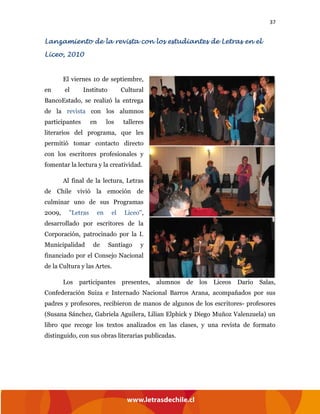 37
Lanzamiento de la revista con los estudiantes de Letras en el
Liceo, 2010
El viernes 10 de septiembre,
en el Instituto Cultural
BancoEstado, se realizó la entrega
de la revista con los alumnos
participantes en los talleres
literarios del programa, que les
permitió tomar contacto directo
con los escritores profesionales y
fomentar la lectura y la creatividad.
Al final de la lectura, Letras
de Chile vivió la emoción de
culminar uno de sus Programas
2009, "Letras en el Liceo",
desarrollado por escritores de la
Corporación, patrocinado por la I.
Municipalidad de Santiago y
financiado por el Consejo Nacional
de la Cultura y las Artes.
Los participantes presentes, alumnos de los Liceos Darío Salas,
Confederación Suiza e Internado Nacional Barros Arana, acompañados por sus
padres y profesores, recibieron de manos de algunos de los escritores- profesores
(Susana Sánchez, Gabriela Aguilera, Lilian Elphick y Diego Muñoz Valenzuela) un
libro que recoge los textos analizados en las clases, y una revista de formato
distinguido, con sus obras literarias publicadas.
 
