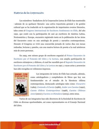 2
Historia de la Corporación
Los miembros fundadores de la Corporación Letras de Chile han mantenido
–además de su quehacer literario- una activa trayectoria gremial y de gestión
cultural que se ha traducido en la organización de importantes eventos literarios,
tales como el Congreso Internacional de Escritores Juntémonos en Chile, del año
1992, que contó con la participación de casi 40 escritores de América Latina,
Norteamérica y Europa, encuentro registrado tanto en la publicación de las Actas
del Encuentro como en una antología de poesía y narrativa contemporáneas.
Durante el Congreso se vivió una concurrida jornada de varios días con mesas
redondas, lecturas y paneles, con una masiva lectura de poesía a la cual asistieron
más de 2000 personas.
En 1995, este mismo grupo de escritores organizó el Primer Encuentro de
Escritores por el Fomento del Libro y la Lectura, con amplia participación de
escritores extranjeros y chilenos, el cual fue sucedido por el Segundo Encuentro de
Escritores por el Fomento del Libro y la Lectura en 1997, y cuyas actas y ponencias
han sido recogidas en volúmenes impresos.
Los integrantes de Letras de Chile han actuado, además,
como antologadores y compiladores de libros que hoy son
fundamentales en el estudio de la literatura chilena
contemporánea, destacando antologías tales como: Encuentro
(1984), Contando el Cuento (1986), Andar con Cuentos (1992),
Cuento Chileno Contemporáneo (1998), Cuentos Chilenos
2000 (2001) y Cuentos en Dictadura (2003), entre otras.
Varios de sus integrantes han sido directores de la Sociedad de Escritores de
Chile en diversas oportunidades, así como representantes en el Consejo Nacional
del Libro.
 