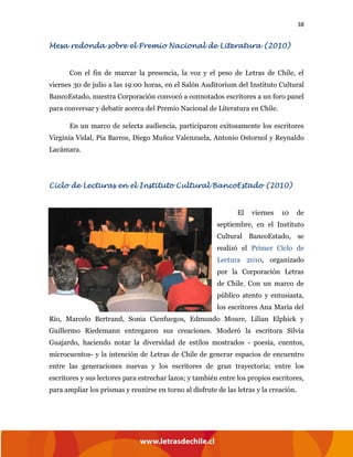 38
Mesa redonda sobre el Premio Nacional de Literatura (2010)
Con el fin de marcar la presencia, la voz y el peso de Letras de Chile, el
viernes 30 de julio a las 19:00 horas, en el Salón Auditorium del Instituto Cultural
BancoEstado, nuestra Corporación convocó a connotados escritores a un foro panel
para conversar y debatir acerca del Premio Nacional de Literatura en Chile.
En un marco de selecta audiencia, participaron exitosamente los escritores
Virginia Vidal, Pía Barros, Diego Muñoz Valenzuela, Antonio Ostornol y Reynaldo
Lacámara.
Ciclo de Lecturas en el Instituto Cultural BancoEstado (2010)
El viernes 10 de
septiembre, en el Instituto
Cultural BancoEstado, se
realizó el Primer Ciclo de
Lectura 2010, organizado
por la Corporación Letras
de Chile. Con un marco de
público atento y entusiasta,
los escritores Ana María del
Río, Marcelo Bertrand, Sonia Cienfuegos, Edmundo Moure, Lilian Elphick y
Guillermo Riedemann entregaron sus creaciones. Moderó la escritora Silvia
Guajardo, haciendo notar la diversidad de estilos mostrados - poesía, cuentos,
microcuentos- y la intención de Letras de Chile de generar espacios de encuentro
entre las generaciones nuevas y los escritores de gran trayectoria; entre los
escritores y sus lectores para estrechar lazos; y también entre los propios escritores,
para ampliar los prismas y reunirse en torno al disfrute de las letras y la creación.
 