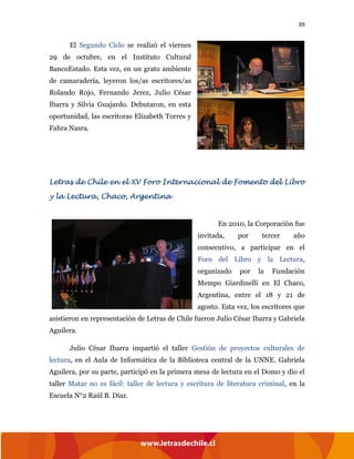 39
El Segundo Ciclo se realizó el viernes
29 de octubre, en el Instituto Cultural
BancoEstado. Esta vez, en un grato ambiente
de camaradería, leyeron los/as escritores/as
Rolando Rojo, Fernando Jerez, Julio César
Ibarra y Silvia Guajardo. Debutaron, en esta
oportunidad, las escritoras Elizabeth Torres y
Fahra Nasra.
Letras de Chile en el XV Foro Internacional de Fomento del Libro
y la Lectura, Chaco, Argentina
En 2010, la Corporación fue
invitada, por tercer año
consecutivo, a participar en el
Foro del Libro y la Lectura,
organizado por la Fundación
Mempo Giardinelli en El Chaco,
Argentina, entre el 18 y 21 de
agosto. Esta vez, los escritores que
asistieron en representación de Letras de Chile fueron Julio César Ibarra y Gabriela
Aguilera.
Julio César Ibarra impartió el taller Gestión de proyectos culturales de
lectura, en el Aula de Informática de la Biblioteca central de la UNNE. Gabriela
Aguilera, por su parte, participó en la primera mesa de lectura en el Domo y dio el
taller Matar no es fácil: taller de lectura y escritura de literatura criminal, en la
Escuela N°2 Raúl B. Díaz.
 