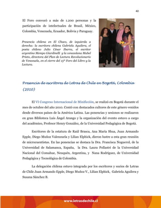 40
El Foro convocó a más de 1.200 personas y la
participación de intelectuales de Brasil, México,
Colombia, Venezuela, Ecuador, Bolivia y Paraguay.
Presencia de escritores de Letras de Chile en Bogotá, Colombia
(2010)
El VI Congreso Internacional de Minificción, se realizó en Bogotá durante el
mes de octubre del año 2010. Contó con destacados cultores de este género venidos
desde diversos países de la América Latina. Las ponencias y sesiones se realizaron
en gran Biblioteca Luis Ángel Arango y la organización del evento estuvo a cargo
del académico, Profesor Henry González, de la Universidad Pedagógica de Bogotá.
Escritores de la estatura de Raúl Brasca, Ana María Shua, Juan Armando
Epple, Diego Muñoz Valenzuela y Lilian Elphick, dieron lustre a esta gran reunión
de microcuentistas. En las ponencias se destaca la Dra. Francisca Noguerol, de la
Universidad de Salamanca, España, la Dra. Laura Pollastri de la Universidad
Nacional del Comahue, Neuquén, Argentina, y Nana Rodríguez, de Universidad
Pedagógica y Tecnológica de Colombia.
La delegación chilena estuvo integrada por los escritores y socios de Letras
de Chile Juan Armando Epple, Diego Muñoz V., Lilian Elphick, Gabriela Aguilera y
Susana Sánchez B.
Presencia chilena en El Chaco, de izquierda a
derecha: la escritora chilena Gabriela Aguilera, el
poeta chileno Julio César Ibarra, el escritor
argentino Mempo Giardinelli y la venezolana Mabel
Prieto, directora del Plan de Lectura Revolucionario
de Venezuela, en el cierre del 15º Foro del Libro y la
Lectura.
 