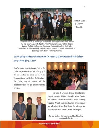 41
Carruseles de Microcuento en la Feria Internacional del Libro
de Santiago (2010)
Los/as microcuentistas de Letras de
Chile se presentaron los días 5 y 6
de noviembre de 2010 en la Feria
Internacional del Libro de Santiago
de Chile, en el marco de la
celebración de los 30 años de dicho
evento.
El día 5 leyeron Sonia Cienfuegos,
Diego Muñoz, Lilian Elphick, Max Valdés
Pía Barros, Andrés Gallardo, Carlos Iturra y
Virginia Vidal, quienes fueron presentados
por el catedrático José Luis Fernández, de
la Universidad Católica Silva Henríquez.
Presentación de la antología binacional de minificción Arden Andes.
De izq. a der.: Juan A. Epple, Irene Andrés-Suárez, Fabián Vique,
Laura Pollastri, Gabriela Espinoza, Susana Sánchez, Gabriela
Aguilera y Lilian Elphick. Arriba: Diego Muñoz V., Juan Romagnoli y
Susana Salim. Foto: Gemma Pellicer.
De izq. a der.: Carlos Iturra, Max Valdés y
Andrés Gallardo.
Instituto Caro
y Cuervo,
Bogotá.
 