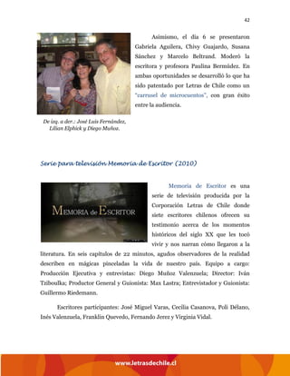 42
Asimismo, el día 6 se presentaron
Gabriela Aguilera, Chivy Guajardo, Susana
Sánchez y Marcelo Beltrand. Moderó la
escritora y profesora Paulina Bermúdez. En
ambas oportunidades se desarrolló lo que ha
sido patentado por Letras de Chile como un
“carrusel de microcuentos”, con gran éxito
entre la audiencia.
Serie para televisión Memoria de Escritor (2010)
Memoria de Escritor es una
serie de televisión producida por la
Corporación Letras de Chile donde
siete escritores chilenos ofrecen su
testimonio acerca de los momentos
históricos del siglo XX que les tocó
vivir y nos narran cómo llegaron a la
literatura. En seis capítulos de 22 minutos, agudos observadores de la realidad
describen en mágicas pinceladas la vida de nuestro país. Equipo a cargo:
Producción Ejecutiva y entrevistas: Diego Muñoz Valenzuela; Director: Iván
Tziboulka; Productor General y Guionista: Max Lastra; Entrevistador y Guionista:
Guillermo Riedemann.
Escritores participantes: José Miguel Varas, Cecilia Casanova, Poli Délano,
Inés Valenzuela, Franklin Quevedo, Fernando Jerez y Virginia Vidal.
De izq. a der.: José Luis Fernández,
Lilian Elphick y Diego Muñoz.
 