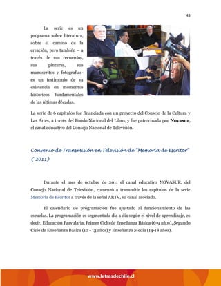 43
La serie es un
programa sobre literatura,
sobre el camino de la
creación, pero también – a
través de sus recuerdos,
sus pinturas, sus
manuscritos y fotografías-
es un testimonio de su
existencia en momentos
históricos fundamentales
de las últimas décadas.
La serie de 6 capítulos fue financiada con un proyecto del Consejo de la Cultura y
Las Artes, a través del Fondo Nacional del Libro, y fue patrocinada por Novasur,
el canal educativo del Consejo Nacional de Televisión.
Convenio de Transmisión en Televisión de “Memoria de Escritor”
( 2011)
Durante el mes de octubre de 2011 el canal educativo NOVASUR, del
Consejo Nacional de Televisión, comenzó a transmitir los capítulos de la serie
Memoria de Escritor a través de la señal ARTV, su canal asociado.
El calendario de programación fue ajustado al funcionamiento de las
escuelas. La programación es segmentada día a día según el nivel de aprendizaje, es
decir, Educación Parvularia, Primer Ciclo de Enseñanza Básica (6-9 años), Segundo
Ciclo de Enseñanza Básica (10 - 13 años) y Enseñanza Media (14-18 años).
 