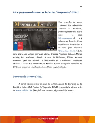 44
Microprogramas de Memoria de Escritor “Fragmentos” (2012)
Una coproducción entre
Letras de Chile y el Consejo
Nacional de Televisión,
permitió generar una nueva
serie de ocho
Microprogramas de 3 a 4
minutos de duración. Estas
cápsulas dan continuidad a
la serie para televisión
“Memoria de Escritor”. Esta
serie abarcó una serie de escritores y temas diversos: Francisco Coloane, Alfonso
Alcalde, Los Novísimos, Neruda: la casa de Michoacán, Editora Nacional
Quimantú, ¿Por qué escribe?, ¿Cómo empezó en la Literatura?, Influencias
literarias. La serie fue transmitida por Novasur durante el segundo semestre de
2012 y se encuentra actualmente disponible en su página Web.
Memoria de Escritor (2013)
A partir junio de 2013, el canal de la Corporación de Televisión de la
Pontificia Universidad Católica de Valparaíso UCVTV transmitió la primera serie
de Memoria de Escritor (6 capítulos de 22 minutos) por televisión abierta.
 