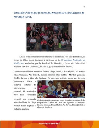 46
Letras de Chile en las IV Jornadas Nacionales de Minificción de
Mendoza (2011)
Los/as escritores/as microcuentistas y el académico José Luis Fernández, de
Letras de Chile, fueron invitados a participar en las IV Jornadas Nacionales de
Minificción, realizadas por la Facultad de Filosofía y Letras de Universidad
Nacional de Cuyo, (Mendoza), los días 2, 3 y 4 de noviembre de 2011.
Los escritores chilenos asistentes fueron: Diego Muñoz, Lilian Elphick, Pía Barros,
Silvia Guajardo, Ana Crivelli, Susana Sánchez, Max Valdés, Maribel Quintana,
Adolfo Barraza y Gabriela Aguilera. En esta oportunidad, los/as escritores/as
presentaron libros e
hicieron lecturas de
microcuentos en
carrusel. El académico
José Luis Fernández
presentó una ponencia
sobre los libros de Diego
Muñoz, Lilian Elphick y
Gabriela Aguilera.
En la fotografía, vemos un panel de microcuentistas de la
Corporación Letras de Chile. De izquierda a derecha:
Susana Sánchez, Diego Muñoz, Pía Barros, Lilian Elphick y
Gabriela Aguilera.
 