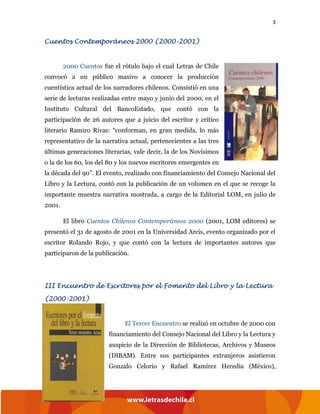 3
Cuentos Contemporáneos 2000 (2000-2001)
2000 Cuentos fue el rótulo bajo el cual Letras de Chile
convocó a un público masivo a conocer la producción
cuentística actual de los narradores chilenos. Consistió en una
serie de lecturas realizadas entre mayo y junio del 2000, en el
Instituto Cultural del BancoEstado, que contó con la
participación de 26 autores que a juicio del escritor y crítico
literario Ramiro Rivas: “conforman, en gran medida, lo más
representativo de la narrativa actual, pertenecientes a las tres
últimas generaciones literarias, vale decir, la de los Novísimos
o la de los 60, los del 80 y los nuevos escritores emergentes en
la década del 90”. El evento, realizado con financiamiento del Consejo Nacional del
Libro y la Lectura, contó con la publicación de un volumen en el que se recoge la
importante muestra narrativa mostrada, a cargo de la Editorial LOM, en julio de
2001.
El libro Cuentos Chilenos Contemporáneos 2000 (2001, LOM editores) se
presentó el 31 de agosto de 2001 en la Universidad Arcis, evento organizado por el
escritor Rolando Rojo, y que contó con la lectura de importantes autores que
participaron de la publicación.
III Encuentro de Escritores por el Fomento del Libro y la Lectura
(2000-2001)
El Tercer Encuentro se realizó en octubre de 2000 con
financiamiento del Consejo Nacional del Libro y la Lectura y
auspicio de la Dirección de Bibliotecas, Archivos y Museos
(DIBAM). Entre sus participantes extranjeros asistieron
Gonzalo Celorio y Rafael Ramírez Heredia (México),
 