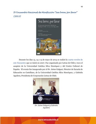 48
IV Encuentro Nacional de Minificción “Sea breve, por favor”
(2013)
Durante los días 13, 14 y 15 de mayo de 2013 se realizó la cuarta versión de
este Encuentro que se inició en 2007. Fue organizado por Letras de Chile y tuvo el
auspicio de la Universidad Católica Silva Henríquez y del Centro Cultural de
España. El evento fue inaugurado por el Dr. Jaime Galgani, Director de Escuela de
Educación en Castellano, de la Universidad Católica Silva Henríquez, y Gabriela
Aguilera, Presidenta de Corporación Letras de Chile.
Dr. Jaime Galgani y Gabriela
Aguilera
 