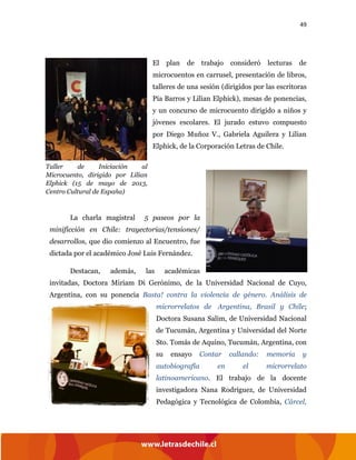 49
El plan de trabajo consideró lecturas de
microcuentos en carrusel, presentación de libros,
talleres de una sesión (dirigidos por las escritoras
Pía Barros y Lilian Elphick), mesas de ponencias,
y un concurso de microcuento dirigido a niños y
jóvenes escolares. El jurado estuvo compuesto
por Diego Muñoz V., Gabriela Aguilera y Lilian
Elphick, de la Corporación Letras de Chile.
La charla magistral 5 paseos por la
minificción en Chile: trayectorias/tensiones/
desarrollos, que dio comienzo al Encuentro, fue
dictada por el académico José Luis Fernández.
Destacan, además, las académicas
invitadas, Doctora Miriam Di Gerónimo, de la Universidad Nacional de Cuyo,
Argentina, con su ponencia Basta! contra la violencia de género. Análisis de
microrrelatos de Argentina, Brasil y Chile;
Doctora Susana Salim, de Universidad Nacional
de Tucumán, Argentina y Universidad del Norte
Sto. Tomás de Aquino, Tucumán, Argentina, con
su ensayo Contar callando: memoria y
autobiografía en el microrrelato
latinoamericano. El trabajo de la docente
investigadora Nana Rodríguez, de Universidad
Pedagógica y Tecnológica de Colombia, Cárcel,
Taller de Iniciación al
Microcuento, dirigido por Lilian
Elphick (15 de mayo de 2013,
Centro Cultural de España)
 