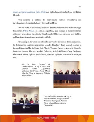 50
poder, y fragmentación en Saint Michel, de Gabriela Aguilera, fue leído por Lilian
Elphick.
Con respecto al análisis del microrrelato chileno, presentaron sus
investigaciones Sebastián Salinas y Lorena Díaz Meza.
Por su parte, la estudiosa y escritora Sandra Bianchi habló de la antología
binacional Arden Andes, de edición argentina, que incluye a minificcionistas
chilenos y argentinos. La editorial Simplemente Editores, a cargo de Max Valdés,
publicará prontamente esta antología en Chile.
Gran acogida tuvieron los diferentes carruseles de lectura de microcuentos.
Se destacan los escritores argentinos Leandro Hidalgo y Juan Manuel Montes, y
los/as chilenos/as Martín Pérez, Luis Alberto Tamayo, Gregorio Angelcos, Eduardo
Contreras, Susana Sánchez, Maribel Quintana, Andrés Gallardo, Chivy Guajardo,
Pía Barros, Lilian Elphick, Paola Monti, Gabriela Aguilera y muchos/as otros/as
más.
En la foto, Carrusel de
Microcuentos. De izq. a der.: Juan
Manuel Montes (Argentina),
Eduardo Contreras, Paola Monti,
Martín Pérez y Leandro Hidalgo
(Argentina)
Carrusel de Microcuentos. De izq. a
der.: Yosa Vidal, Adolfo Barraza,
Francisca Rodríguez, Patricia
Rivas y Juan Manuel Montes
(Argentina).
 