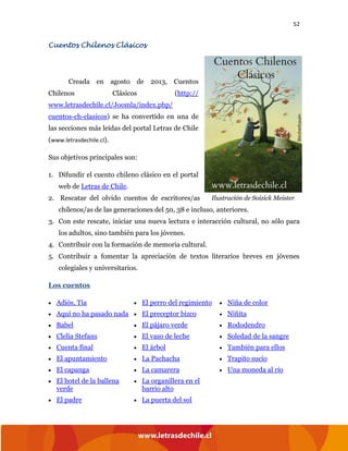 52
Cuentos Chilenos Clásicos
Creada en agosto de 2013, Cuentos
Chilenos Clásicos (http://
www.letrasdechile.cl/Joomla/index.php/
cuentos-ch-clasicos) se ha convertido en una de
las secciones más leídas del portal Letras de Chile
(www.letrasdechile.cl).
Sus objetivos principales son:
1. Difundir el cuento chileno clásico en el portal
web de Letras de Chile.
2. Rescatar del olvido cuentos de escritores/as
chilenos/as de las generaciones del 50, 38 e incluso, anteriores.
3. Con este rescate, iniciar una nueva lectura e interacción cultural, no sólo para
los adultos, sino también para los jóvenes.
4. Contribuir con la formación de memoria cultural.
5. Contribuir a fomentar la apreciación de textos literarios breves en jóvenes
colegiales y universitarios.
Los cuentos
• Adiós, Tía
• Aquí no ha pasado nada
• Babel
• Clelia Stefans
• Cuenta final
• El apuntamiento
• El capanga
• El hotel de la ballena
verde
• El padre
• El perro del regimiento
• El preceptor bizco
• El pájaro verde
• El vaso de leche
• El árbol
• La Pachacha
• La camarera
• La organillera en el
barrio alto
• La puerta del sol
• Niña de color
• Niñita
• Rododendro
• Soledad de la sangre
• También para ellos
• Trapito sucio
• Una moneda al río
Ilustración de Soizick Meister
 
