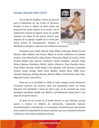 Revista Letras de Chile (2014)
Con la idea de impulsar a futuro un proyecto
para la publicación de una revista de literatura.
Durante el 2014 se elaboró en forma piloto una
propuesta del primer número de la revista. Con la
colaboración especial de algunos socios, fue posible
imprimir 100 copias de este primer número, para
disponer de un ejemplo tangible de la revista para
buscar fuentes de financiamiento. También se
distribuyó un ejemplar a cada socio que colaboró en el proyecto.
Participan como comité editorial: Diego Muñoz Valenzuela, Denise Fresard
Moreno, Lilian Elphick, José Osorio, Miguel de Loyola. Colaboran en el primer
número: Juan Mihovilovich, Diego Muñoz Valenzuela, Miguel de Loyola, Denise
Fresard, Ramón Díaz Eterovic, Fundación Vicente Huidobro, Sucesión Diego
Muñoz Espinoza, Gianfranco Rolleri, Andrea Jeftanovic, Omar Saavedra Santis,
Jorge Núñez Alvarado, Julián Bastías, Iván Quezada, Julio Escámez, Jacqueline
Fresard, Sergio Astorga, María Elena Méndez, Patricia Rivas, Eddie Arias,
Leonardo Sanhueza, Santiago Barcaza, Roberto Alifano, David Bustos, Darío Oses,
Miguel de Loyola y Luisa Rivera.
Dado que en la actualidad en Chile no existe ninguna revista literaria de
circulación nacional, este proyecto cobra una importancia mayor. La revista
bimestral será distribuida a través de todo el país. Se ha estimado que 2.000
ejemplares permitirán cumplir este objetivo y probablemente admita pasar a una
etapa de circulación masiva.
El efecto de una revista en el mundo literario es muy relevante, porque
apunta a factores de difusión de información, integración regional,
retroalimentación y comunicación, en un momento caracterizado por una carencia
de los medios de comunicación de alcance nacional, que muy escasamente abordan
la literatura, sobre todo la producción nacional.
Portada Primer Número Revista
Letras de Chile
 