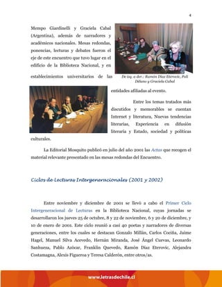 4
Mempo Giardinelli y Graciela Cabal
(Argentina), además de narradores y
académicos nacionales. Mesas redondas,
ponencias, lecturas y debates fueron el
eje de este encuentro que tuvo lugar en el
edificio de la Biblioteca Nacional, y en
establecimientos universitarios de las
entidades afiliadas al evento.
Entre los temas tratados más
discutidos y memorables se cuentan
Internet y literatura, Nuevas tendencias
literarias, Experiencia en difusión
literaria y Estado, sociedad y políticas
culturales.
La Editorial Mosquito publicó en julio del año 2001 las Actas que recogen el
material relevante presentado en las mesas redondas del Encuentro.
Ciclos de Lecturas Intergeneracionales (2001 y 2002)
Entre noviembre y diciembre de 2001 se llevó a cabo el Primer Ciclo
Intergeneracional de Lecturas en la Biblioteca Nacional, cuyas jornadas se
desarrollaron los jueves 25 de octubre, 8 y 22 de noviembre, 6 y 20 de diciembre, y
10 de enero de 2001. Este ciclo reunió a casi 40 poetas y narradores de diversas
generaciones, entre los cuales se destacan Gonzalo Millán, Carlos Cociña, Jaime
Hagel, Manuel Silva Acevedo, Hernán Miranda, José Ángel Cuevas, Leonardo
Sanhueza, Pablo Azócar, Franklin Quevedo, Ramón Díaz Eterovic, Alejandra
Costamagna, Alexis Figueroa y Teresa Calderón, entre otros/as.
De izq. a der.: Ramón Díaz Eterovic, Poli
Délano y Graciela Cabal
 