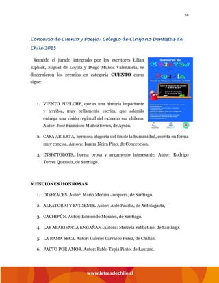 58
Concurso de Cuento y Poesía Colegio de Cirujano Dentistas de
Chile 2015
Reunido el jurado integrado por los escritores Lilian
Elphick, Miguel de Loyola y Diego Muñoz Valenzuela, se
discernieron los premios en categoría CUENTO como
sigue:
1. VIENTO PUELCHE, que es una historia impactante
y terrible, muy bellamente escrita, que además
entrega una visión regional del extremo sur chileno.
Autor: José Francisco Muñoz Serón, de Aysén.
2. CASA ABIERTA, hermosa alegoría del fin de la humanidad, escrita en forma
muy concisa. Autora: Isaura Neira Pino, de Concepción.
3. INSECTOBOTS, buena prosa y argumento interesante. Autor: Rodrigo
Torres Quezada, de Santiago.
MENCIONES HONROSAS
1. DISFRACES. Autor: Mario Medina Jorquera, de Santiago.
2. ALEATORIO Y EVIDENTE. Autor: Aldo Padilla, de Antofagasta,
3. CACHIPÚN. Autor: Edmundo Morales, de Santiago.
4. LAS APARIENCIA ENGAÑAN. Autora: Marcela Sabbatino, de Santiago.
5. LA RAMA SECA. Autor: Gabriel Carrasco Pérez, de Chillán.
6. PACTO POR AMOR. Autor: Pablo Tapia Pinto, de Lautaro.
 