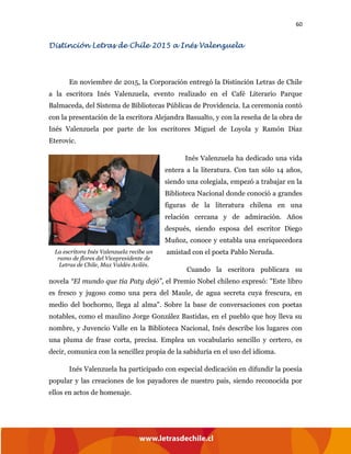 60
Distinción Letras de Chile 2015 a Inés Valenzuela
En noviembre de 2015, la Corporación entregó la Distinción Letras de Chile
a la escritora Inés Valenzuela, evento realizado en el Café Literario Parque
Balmaceda, del Sistema de Bibliotecas Públicas de Providencia. La ceremonia contó
con la presentación de la escritora Alejandra Basualto, y con la reseña de la obra de
Inés Valenzuela por parte de los escritores Miguel de Loyola y Ramón Díaz
Eterovic.
Inés Valenzuela ha dedicado una vida
entera a la literatura. Con tan sólo 14 años,
siendo una colegiala, empezó a trabajar en la
Biblioteca Nacional donde conoció a grandes
figuras de la literatura chilena en una
relación cercana y de admiración. Años
después, siendo esposa del escritor Diego
Muñoz, conoce y entabla una enriquecedora
amistad con el poeta Pablo Neruda.
Cuando la escritora publicara su
novela “El mundo que tía Paty dejó”, el Premio Nobel chileno expresó: "Este libro
es fresco y jugoso como una pera del Maule, de agua secreta cuya frescura, en
medio del bochorno, llega al alma". Sobre la base de conversaciones con poetas
notables, como el maulino Jorge González Bastidas, en el pueblo que hoy lleva su
nombre, y Juvencio Valle en la Biblioteca Nacional, Inés describe los lugares con
una pluma de frase corta, precisa. Emplea un vocabulario sencillo y certero, es
decir, comunica con la sencillez propia de la sabiduría en el uso del idioma.
Inés Valenzuela ha participado con especial dedicación en difundir la poesía
popular y las creaciones de los payadores de nuestro país, siendo reconocida por
ellos en actos de homenaje.
La escritora Inés Valenzuela recibe un
ramo de flores del Vicepresidente de
Letras de Chile, Max Valdés Avilés.
 