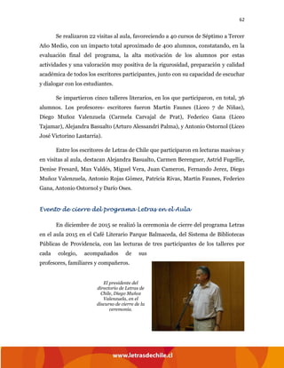 62
Se realizaron 22 visitas al aula, favoreciendo a 40 cursos de Séptimo a Tercer
Año Medio, con un impacto total aproximado de 400 alumnos, constatando, en la
evaluación final del programa, la alta motivación de los alumnos por estas
actividades y una valoración muy positiva de la rigurosidad, preparación y calidad
académica de todos los escritores participantes, junto con su capacidad de escuchar
y dialogar con los estudiantes.
Se impartieron cinco talleres literarios, en los que participaron, en total, 36
alumnos. Los profesores- escritores fueron Martín Faunes (Liceo 7 de Niñas),
Diego Muñoz Valenzuela (Carmela Carvajal de Prat), Federico Gana (Liceo
Tajamar), Alejandra Basualto (Arturo Alessandri Palma), y Antonio Ostornol (Liceo
José Victorino Lastarria).
Entre los escritores de Letras de Chile que participaron en lecturas masivas y
en visitas al aula, destacan Alejandra Basualto, Carmen Berenguer, Astrid Fugellie,
Denise Fresard, Max Valdés, Miguel Vera, Juan Cameron, Fernando Jerez, Diego
Muñoz Valenzuela, Antonio Rojas Gómez, Patricia Rivas, Martín Faunes, Federico
Gana, Antonio Ostornol y Darío Oses.
Evento de cierre del programa Letras en el Aula
En diciembre de 2015 se realizó la ceremonia de cierre del programa Letras
en el aula 2015 en el Café Literario Parque Balmaceda, del Sistema de Bibliotecas
Públicas de Providencia, con las lecturas de tres participantes de los talleres por
cada colegio, acompañados de sus
profesores, familiares y compañeros.
El presidente del
directorio de Letras de
Chile, Diego Muñoz
Valenzuela, en el
discurso de cierre de la
ceremonia.
 