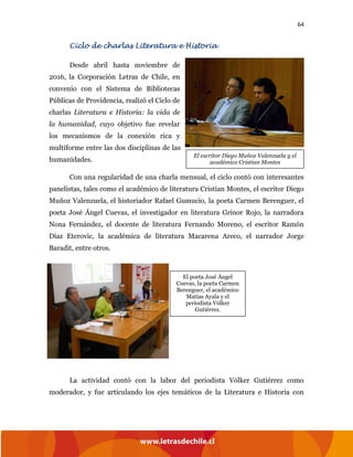 64
Ciclo de charlas Literatura e Historia
Desde abril hasta noviembre de
2016, la Corporación Letras de Chile, en
convenio con el Sistema de Bibliotecas
Públicas de Providencia, realizó el Ciclo de
charlas Literatura e Historia: la vida de
la humanidad, cuyo objetivo fue revelar
los mecanismos de la conexión rica y
multiforme entre las dos disciplinas de las
humanidades.
Con una regularidad de una charla mensual, el ciclo contó con interesantes
panelistas, tales como el académico de literatura Cristian Montes, el escritor Diego
Muñoz Valenzuela, el historiador Rafael Gumucio, la poeta Carmen Berenguer, el
poeta José Ángel Cuevas, el investigador en literatura Grínor Rojo, la narradora
Nona Fernández, el docente de literatura Fernando Moreno, el escritor Ramón
Díaz Eterovic, la académica de literatura Macarena Areco, el narrador Jorge
Baradit, entre otros.
La actividad contó con la labor del periodista Vólker Gutiérrez como
moderador, y fue articulando los ejes temáticos de la Literatura e Historia con
El escritor Diego Muñoz Valenzuela y el
académico Cristian Montes
El poeta José Ángel
Cuevas, la poeta Carmen
Berenguer, el académico
Matías Ayala y el
periodista Vólker
Gutiérrez.
 