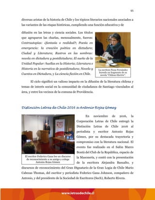 65
diversas aristas de la historia de Chile y los tópicos literarios nacionales asociados a
las variantes de las etapas históricas, cumpliendo una función educativa y de
difusión en las letras y ciencia sociales. Los títulos
que agruparon las charlas, mensualmente, fueron:
Contrautopías: ¿fantasía o realidad?; Poesía en
emergencia: la creación poética en dictadura;
Ciudad y Literatura; Rastros en las sombras:
novela en dictadura y postdictadura; El sueño de la
Unidad Popular: huellas en la Historia; Literatura e
Historia en la narrativa de postdictadura; Novela y
Cuentos en Dictadura, y La ciencia ficción en Chile.
El ciclo significó un valioso impacto en la difusión de la literatura chilena y
temas de interés social en la comunidad de ciudadanos de Santiago vinculados al
área, y entre los vecinos de la comuna de Providencia.
Distinción Letras de Chile 2016 a Antonio Rojas Gómez
En noviembre de 2016, la
Corporación Letras de Chile entregó la
Distinción Letras de Chile 2016 al
periodista y escritor Antonio Rojas
Gómez, por su destacada trayectoria y
compromiso con la literatura nacional. El
evento fue realizado en el Salón Marco
Bontá del Club de la República, espacio de
la Masonería, y contó con la presentación
de la escritora Alejandra Basualto, y
discursos de reconocimiento del Gran Dignatario de la Gran Logia de Chile Mario
Cabezas Thomas, del escritor y periodista Federico Gana Johnson, compañero de
Antonio, y del presidente de la Sociedad de Escritores (Sech), Roberto Rivera.
La escritora Nona Fernández
leyendo un fragmento de su
novela “Chilean Electric”.
El escritor Federico Gana lee un discurso
de reconocimiento a su amigo y colega
Antonio Rojas Gómez
 