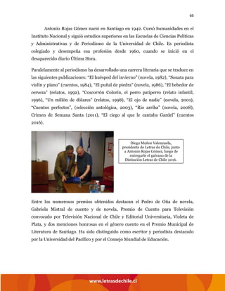 66
Antonio Rojas Gómez nació en Santiago en 1942. Cursó humanidades en el
Instituto Nacional y siguió estudios superiores en las Escuelas de Ciencias Políticas
y Administrativas y de Periodismo de la Universidad de Chile. Es periodista
colegiado y desempeña esa profesión desde 1960, cuando se inició en el
desaparecido diario Última Hora.
Paralelamente al periodismo ha desarrollado una carrera literaria que se traduce en
las siguientes publicaciones: “El huésped del invierno” (novela, 1982), “Sonata para
violín y piano” (cuentos, 1984), “El puñal de piedra” (novela, 1986), “El bebedor de
cerveza” (relatos, 1992), “Coscorrón Colorín, el perro patiperro (relato infantil,
1996), “Un millón de dólares” (relatos, 1998), “El ojo de nadie” (novela, 2001),
“Cuentos perfectos”, (selección antológica, 2003), “Río arriba” (novela, 2008),
Crimen de Semana Santa (2011), “El ciego al que le cantaba Gardel” (cuentos
2016).
Entre los numerosos premios obtenidos destacan el Pedro de Oña de novela,
Gabriela Mistral de cuento y de novela, Premio de Cuento para Televisión
convocado por Televisión Nacional de Chile y Editorial Universitaria, Violeta de
Plata, y dos menciones honrosas en el género cuento en el Premio Municipal de
Literatura de Santiago. Ha sido distinguido como escritor y periodista destacado
por la Universidad del Pacífico y por el Consejo Mundial de Educación.
Diego Muñoz Valenzuela,
presidente de Letras de Chile, junto
a Antonio Rojas Gómez, luego de
entregarle el galvano de la
Distinción Letras de Chile 2016.
 