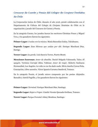 67
Concurso de Cuento y Poesía del Colegio de Cirujano Dentistas
de Chile
La Corporación Letras de Chile, durante el año 2016, prestó colaboración con el
Departamento de Cultura del Colegio de Cirujano Dentistas de Chile en la
organización y jurado del Concurso de Cuento y Poesía.
En la categoría Cuento, los jurados fueron los escritores Christian Ponce y Miguel
Vera, y los ganadores fueron los siguientes:
Primer Lugar: A solas con la música. María Bascuñán Godoy, Talcahuano.
Segundo Lugar: Esas blancas que andan por ahí. Enrique Marchant Díaz,
Santigo.
Tercer Lugar: La gorda. Luis Saravia Torres, Puerto Montt.
Menciones honrosas: Amor de abuelita. Daniel Delgado Valenzuela, Talca; El
apagón. Verónica Carvajal Allen, Vallenar; Amor de mujer. Roberto Sanhueza
Hormazábal, Los Ángeles; La vida no me ha dado nada. Silvia Amelia Correa Peña,
Concepción; Libre sucesión. Víctor Ignacio Carrasco Sandoval, Temuco.
En la categoría Poesía, el jurado estuvo compuesto por las poetas Alejandra
Basualto y Astrid Fugellie, y los ganadores fueron los siguientes:
Primer Lugar: Terminal. Enrique Marchant Díaz, Santiago.
Segundo Lugar: Sopor a Vapor. Camilo Vicente Quezada Orellana, Temuco.
Tercer Lugar: Parque Forestal. Johny Mendoza, Santiago.
 