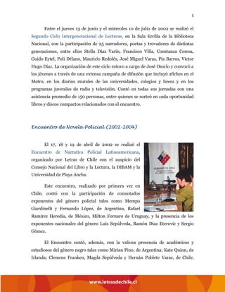 5
Entre el jueves 13 de junio y el miércoles 10 de julio de 2002 se realizó el
Segundo Ciclo Intergeneracional de Lecturas, en la Sala Ercilla de la Biblioteca
Nacional, con la participación de 25 narradores, poetas y trovadores de distintas
generaciones, entre ellos Stella Díaz Varín, Francisco Villa, Constanza Ceresa,
Guido Eytel, Poli Délano, Mauricio Redolés, José Miguel Varas, Pía Barros, Víctor
Hugo Díaz. La organización de este ciclo estuvo a cargo de José Osorio y convocó a
los jóvenes a través de una extensa campaña de difusión que incluyó afiches en el
Metro, en los diarios murales de las universidades, colegios y liceos y en los
programas juveniles de radio y televisión. Contó en todas sus jornadas con una
asistencia promedio de 150 personas, entre quienes se sorteó en cada oportunidad
libros y discos compactos relacionados con el encuentro.
Encuentro de Novela Policial (2002-2004)
El 17, 18 y 19 de abril de 2002 se realizó el
Encuentro de Narrativa Policial Latinoamericana,
organizado por Letras de Chile con el auspicio del
Consejo Nacional del Libro y la Lectura, la DIBAM y la
Universidad de Playa Ancha.
Este encuentro, realizado por primera vez en
Chile, contó con la participación de connotados
exponentes del género policial tales como Mempo
Giardinelli y Fernando López, de Argentina, Rafael
Ramírez Heredia, de México, Milton Fornaro de Uruguay, y la presencia de los
exponentes nacionales del género Luis Sepúlveda, Ramón Díaz Eterovic y Sergio
Gómez.
El Encuentro contó, además, con la valiosa presencia de académicos y
estudiosos del género negro tales como Mirian Pino, de Argentina; Kate Quinn, de
Irlanda; Clemens Franken, Magda Sepúlveda y Hernán Poblete Varas, de Chile,
 
