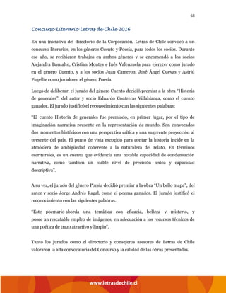 68
Concurso Literario Letras de Chile 2016
En una iniciativa del directorio de la Corporación, Letras de Chile convocó a un
concurso literarios, en los géneros Cuento y Poesía, para todos los socios. Durante
ese año, se recibieron trabajos en ambos géneros y se encomendó a los socios
Alejandra Basualto, Cristian Montes e Inés Valenzuela para ejerecer como jurado
en el género Cuento, y a los socios Juan Cameron, José Ángel Cuevas y Astrid
Fugellie como jurado en el género Poesía.
Luego de deliberar, el jurado del género Cuento decidió premiar a la obra “Historia
de generales”, del autor y socio Eduardo Contreras Villablanca, como el cuento
ganador. El jurado justificó el reconocimiento con las siguientes palabras:
“El cuento Historia de generales fue premiado, en primer lugar, por el tipo de
imaginación narrativa presente en la representación de mundo. Son convocados
dos momentos históricos con una perspectiva crítica y una sugerente proyección al
presente del país. El punto de vista escogido para contar la historia incide en la
atmósfera de ambigüedad coherente a la naturaleza del relato. En términos
escriturales, es un cuento que evidencia una notable capacidad de condensación
narrativa, como también un loable nivel de precisión léxica y capacidad
descriptiva”.
A su vez, el jurado del género Poesía decidió premiar a la obra “Un bello mapa”, del
autor y socio Jorge Andrés Ragal, como el poema ganador. El jurado justificó el
reconocimiento con las siguientes palabras:
“Este poemario aborda una temática con eficacia, belleza y misterio, y
posee un rescatable empleo de imágenes, en adecuación a los recursos técnicos de
una poética de trazo atractivo y limpio”.
Tanto los jurados como el directorio y consejeros asesores de Letras de Chile
valoraron la alta convocatoria del Concurso y la calidad de las obras presentadas.
 