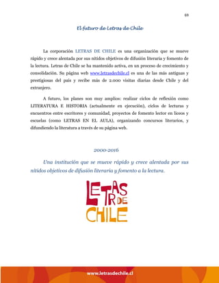 69
El futuro de Letras de Chile
La corporación LETRAS DE CHILE es una organización que se mueve
rápido y crece alentada por sus nítidos objetivos de difusión literaria y fomento de
la lectura. Letras de Chile se ha mantenido activa, en un proceso de crecimiento y
consolidación. Su página web www.letrasdechile.cl es una de las más antiguas y
prestigiosas del país y recibe más de 2.000 visitas diarias desde Chile y del
extranjero.
A futuro, los planes son muy amplios: realizar ciclos de reflexión como
LITERATURA E HISTORIA (actualmente en ejecución), ciclos de lecturas y
encuentros entre escritores y comunidad, proyectos de fomento lector en liceos y
escuelas (como LETRAS EN EL AULA), organizando concursos literarios, y
difundiendo la literatura a través de su página web.
2000-2016
Una institución que se mueve rápido y crece alentada por sus
nítidos objetivos de difusión literaria y fomento a la lectura.
 