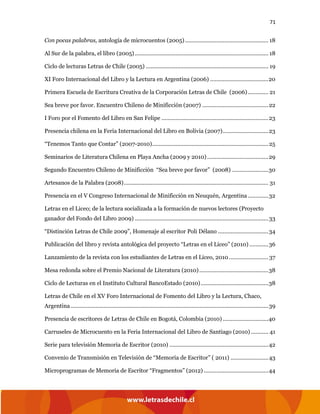 71
Con pocas palabras, antología de microcuentos (2005)..................................................... 18
Al Sur de la palabra, el libro (2005) ..................................................................................... 18
Ciclo de lecturas Letras de Chile (2005) .............................................................................. 19
XI Foro Internacional del Libro y la Lectura en Argentina (2006) .....................................20
Primera Escuela de Escritura Creativa de la Corporación Letras de Chile (2006)............. 21
Sea breve por favor. Encuentro Chileno de Minificción (2007) ..........................................22
I Foro por el Fomento del Libro en San Felipe ....................................................................23
Presencia chilena en la Feria Internacional del Libro en Bolivia (2007).............................23
“Tenemos Tanto que Contar” (2007-2010)..........................................................................25
Seminarios de Literatura Chilena en Playa Ancha (2009 y 2010).......................................29
Segundo Encuentro Chileno de Minificción “Sea breve por favor” (2008) .......................30
Artesanos de la Palabra (2008)............................................................................................ 31
Presencia en el V Congreso Internacional de Minificción en Neuquén, Argentina .............32
Letras en el Liceo; de la lectura socializada a la formación de nuevos lectores (Proyecto
ganador del Fondo del Libro 2009) .....................................................................................33
“Distinción Letras de Chile 2009”, Homenaje al escritor Poli Délano ................................34
Publicación del libro y revista antológica del proyecto “Letras en el Liceo” (2010) ............36
Lanzamiento de la revista con los estudiantes de Letras en el Liceo, 2010 ......................... 37
Mesa redonda sobre el Premio Nacional de Literatura (2010)............................................38
Ciclo de Lecturas en el Instituto Cultural BancoEstado (2010)...........................................38
Letras de Chile en el XV Foro Internacional de Fomento del Libro y la Lectura, Chaco,
Argentina..............................................................................................................................39
Presencia de escritores de Letras de Chile en Bogotá, Colombia (2010) .............................40
Carruseles de Microcuento en la Feria Internacional del Libro de Santiago (2010) ........... 41
Serie para televisión Memoria de Escritor (2010) ...............................................................42
Convenio de Transmisión en Televisión de “Memoria de Escritor” ( 2011) ........................43
Microprogramas de Memoria de Escritor “Fragmentos” (2012) .........................................44
 