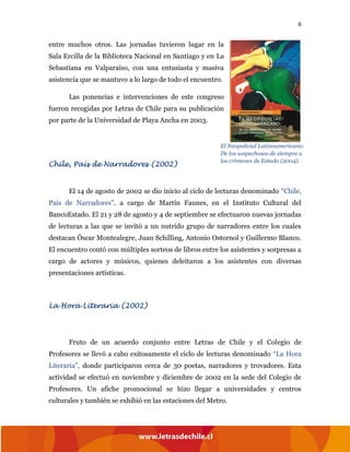 6
entre muchos otros. Las jornadas tuvieron lugar en la
Sala Ercilla de la Biblioteca Nacional en Santiago y en La
Sebastiana en Valparaíso, con una entusiasta y masiva
asistencia que se mantuvo a lo largo de todo el encuentro.
Las ponencias e intervenciones de este congreso
fueron recogidas por Letras de Chile para su publicación
por parte de la Universidad de Playa Ancha en 2003.
Chile, País de Narradores (2002)
El 14 de agosto de 2002 se dio inicio al ciclo de lecturas denominado “Chile,
País de Narradores”, a cargo de Martín Faunes, en el Instituto Cultural del
BancoEstado. El 21 y 28 de agosto y 4 de septiembre se efectuaron nuevas jornadas
de lecturas a las que se invitó a un nutrido grupo de narradores entre los cuales
destacan Óscar Montealegre, Juan Schilling, Antonio Ostornol y Guillermo Blanco.
El encuentro contó con múltiples sorteos de libros entre los asistentes y sorpresas a
cargo de actores y músicos, quienes deleitaron a los asistentes con diversas
presentaciones artísticas.
La Hora Literaria (2002)
Fruto de un acuerdo conjunto entre Letras de Chile y el Colegio de
Profesores se llevó a cabo exitosamente el ciclo de lecturas denominado “La Hora
Literaria”, donde participaron cerca de 30 poetas, narradores y trovadores. Esta
actividad se efectuó en noviembre y diciembre de 2002 en la sede del Colegio de
Profesores. Un afiche promocional se hizo llegar a universidades y centros
culturales y también se exhibió en las estaciones del Metro.
El Neopolicial Latinoamericano:
De los sospechosos de siempre a
los crímenes de Estado (2004).
 