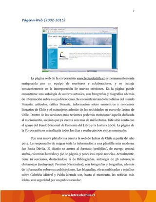 7
Página Web (2002-2015)
La página web de la corporación www.letrasdechile.cl es permanentemente
enriquecida por un equipo de escritores y colaboradores, y se trabaja
constantemente en la incorporación de nuevas secciones. En la página puede
encontrarse una antología de autores actuales, con fotografías y biografías además
de información sobre sus publicaciones. Se encuentran también noticias del mundo
literario, artículos, crítica literaria, información sobre encuentros y concursos
literarios de Chile y el extranjero, además de las actividades en curso de Letras de
Chile. Dentro de las secciones más recientes podemos mencionar aquella dedicada
al microcuento, sección que ya cuenta con más de mil lecturas. Este sitio contó con
el apoyo del Fondo Nacional de Fomento del Libro y la Lectura 2008. La página de
la Corporación es actualizada todos los días y recibe 20.000 visitas mensuales.
Con una nueva plataforma cuenta la web de Letras de Chile a partir del año
2012. La responsable de migrar toda la información a una plantilla más moderna
fue Paola Dávila. El diseño se acerca al formato ‘periódico’, de cuerpo central
ancho, columnas laterales y pie de página, y posee casi 2900 noticias. Actualmente,
tiene 19 secciones, destacándose la de Bibliografías, antología de 56 autores/as
chilenos/as (incluyendo Premios Nacionales), con fotografías y biografías, además
de información sobre sus publicaciones. Las biografías, obras publicadas y estudios
sobre Gabriela Mistral y Pablo Neruda son, hasta el momento, las noticias más
leídas, con seguridad por un público escolar.
 