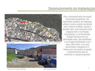 Para o desenvolvimento do projeto foi pensado inicialmente nas importantes questões de integração urbana e como o projeto conversará com o entorno imediato. Quanto a questão viária, será necessário fazer a ligação entre a rua Fragata Constituição e a rua Governador Rodrigo Henriques em sua extremidade norte, pois atualmente, a rua Fragata Constituição é sem saída. Além disso, a rua será pavimentada e alargada em 3 metros para criar pontos de parada e estacionamento para os comércios e o parque propostos. 
Desenvolvimento da Implantação 
Esquema da área 
Fonte: Google Earth, esquema do autor 
Imagem da rua Fragata Constituição 
Fonte: Google StreetView 
6  