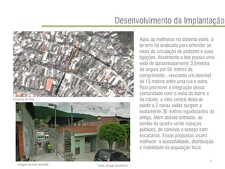 Após as melhorias no sistema viário, o terreno foi analisado para entender os eixos de circulação de pedestre e suas ligações. Atualmente o lote possui uma viela de aproximadamente 3,5metros de largura por 50 metros de comprimento , vencendo um desnível de 13 metros entre uma rua e outra. Para promover a integração dessa comunidade com o resto do bairro e da cidade, a viela central deixa de existir e 2 novas vielas surgem a exatamente 30 metros equidistantes da antiga. Além dessas entradas, as pontas da quadra serão espaços públicos, de convívio e acesso com escadarias. Essas propostas visam melhorar a acessibilidade, distribuição e mobilidade da população local. 
Desenvolvimento da Implantação 
Esquema da área 
Imagem da viela existente 
Fonte: Google StreetView 
7  