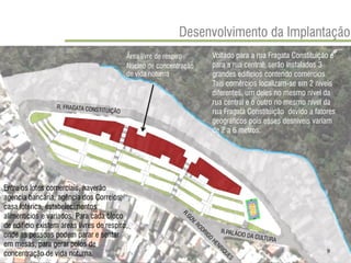 Voltado para a rua Fragata Constituição e para a rua central, serão instalados 3 grandes edifícios contendo comércios. Tais comércios localizam-se em 2 níveis diferentes, um deles no mesmo nível da rua central e o outro no mesmo nível da rua Fragata Constituição devido a fatores geográficos pois esses desníveis variam de 2 a 6 metros. 
Entre os lotes comerciais, haverão agência bancária, agência dos Correios, casa lotérica, estabelecimentos alimentícios e variados. Para cada bloco de edifício existem áreas livres de respiro, onde as pessoas podem parar e sentar em mesas, para gerar polos de concentração de vida noturna. 
Área lívre de respiro 
Núcleo de concentração de vida noturna 
Desenvolvimento da Implantação 
9  