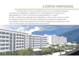 O EDIFÍCIO HABITACIONAL 
No total, serão 12 torres de 5 andares cada uma, em um formato retangular e nas dimensões 6,30X28,50m. Cada torre tem a capacidade para 70 moradores em apartamentos de 61,54m² e 28,70m²,com respectivamente 3 e 1 quarto. 
No total, o conjunto terá capacidade para 168 famílias. A cada 4 torres, haverá um núcleo de circulação vertical de 15m² que fará a distribuição dos moradores.A cobertura tem uma estrutura metálica que receberá placas de telhas ecológicas com somente uma água com 13% de inclinação. As esquadrias serão todas em PVC. 
13  
