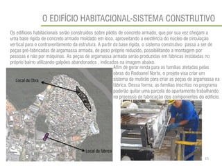 O EDIFÍCIO HABITACIONAL-SISTEMA CONSTRUTIVO 
Os edifícios habitacionais serão construídos sobre pilotis de concreto armado, que por sua vez chegam a uma base rígida de concreto armado moldado em loco, aproveitando a existência do núcleo de circulação vertical para o contraventamento da estrutura. A partir da base rígida, o sistema construtivo passa a ser de peças pré-fabricadas de argamassa armada, de peso próprio reduzido, possibilitando a montagem por pessoas e não por máquinas. As peças de argamassa armada serão produzidas em fábricas instaladas no próprio bairro utilizando galpões abandonados , indicados na imagem abaixo. 
Afim de gerar renda para as famílias afetadas pelas obras do Rodoanel Norte, o projeto visa criar um sistema de mutirão para criar as peças de argamassa na fábrica. Dessa forma, as famílias inscritas no programa poderão quitar uma parcela do apartamento trabalhando no processo de fabricação dos componentes do edifício. 
Local da fábrica 
Local da Obra 
15  
