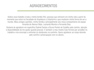 AGRADECIMENTOS 
Dedico esse trabalho à toda a minha família FAU, pessoas que entraram em minha vida a partir do momento que entrei na Faculdade de Arquitetura e Urbanismo e que mudaram minha forma de ver o mundo. Meus amigos queridos, minha família e principalmente aos meus companheiros de equipe Amanda de Alencar Nääs, Leonardo Moreira e Fernando Dias. 
Gostaria de agradecer em específico Gabriel Santos e Bruno Pontes de Castilho pelo carinho, atenção e disponibilidade de me ajudar quando precisei. E também a meu mestre Caio Ferreira por acreditar no trabalho e nos encorajar a enfrentar os obstáculos no caminho. Quero agradecer ao corpo docente pelo carinho e preocupação com os alunos. 
 