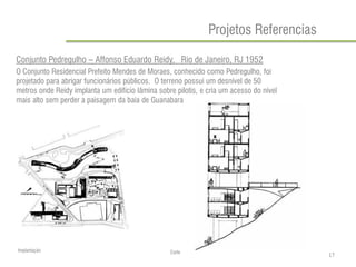Projetos Referencias 
Conjunto Pedregulho – Affonso Eduardo Reidy, Rio de Janeiro, RJ 1952 
O Conjunto Residencial Prefeito Mendes de Moraes, conhecido como Pedregulho, foi projetado para abrigar funcionários públicos. O terreno possui um desnível de 50 metros onde Reidy implanta um edifício lâmina sobre pilotis, e cria um acesso do nível mais alto sem perder a paisagem da baia de Guanabara 
Implantação 
Corte 
17  