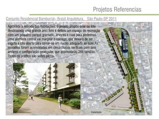 Projetos Referencias 
Conjunto Residencial Bamburral– Brasil Arquitetura, São Paulo-SP 2011 
Aprovada a retirada das habitações, o projeto propôs criar no lote desocupado uma grande área livre e definiu um espaço de recreação com um pequeno parque gramado, árvores e ruas para pedestres. 
Uma alameda central vai margear o córrego, que deixará de ser esgoto a céu aberto para tornar-se um riacho adequado ao lazer.As moradias foram acomodadas em cinco blocos verticais com seis andares e configuração retangular, que acomodarão 264 famílias. Todos os prédios são sobre pilotis. 
Implantação 
19  