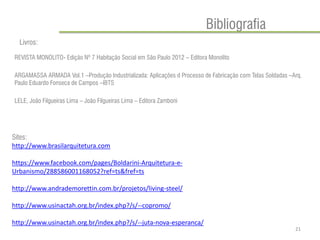 Bibliografia 
REVISTA MONOLITO- Edição Nº 7 Habitação Social em São Paulo 2012 – Editora Monolito 
ARGAMASSA ARMADA Vol.1 –Produção Industrializada: Aplicações d Processo de Fabricação com Telas Soldadas –Arq. Paulo Eduardo Fonseca de Campos –IBTS 
LELE, João Filgueiras Lima – João Filgueiras Lima – Editora Zamboni 
21 
Livros: 
Sites: 
http://www.brasilarquitetura.com 
https://www.facebook.com/pages/Boldarini-Arquitetura-e- Urbanismo/288586001168052?ref=ts&fref=ts 
http://www.andrademorettin.com.br/projetos/living-steel/ 
http://www.usinactah.org.br/index.php?/s/--copromo/ 
http://www.usinactah.org.br/index.php?/s/--juta-nova-esperanca/ 