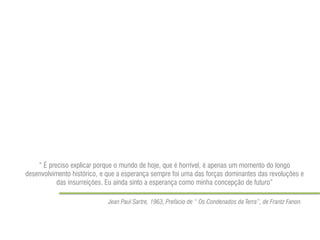 “ É preciso explicar porque o mundo de hoje, que é horrível, é apenas um momento do longo desenvolvimento histórico, e que a esperança sempre foi uma das forças dominantes das revoluções e das insurreições. Eu ainda sinto a esperança como minha concepção de futuro” 
Jean Paul Sartre, 1963, Prefácio de “ Os Condenados da Terra”, de Frantz Fanon. 
 