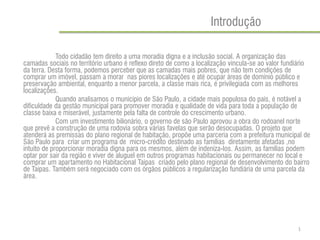Introdução 
Todo cidadão tem direito a uma moradia digna e a inclusão social. A organização das camadas sociais no território urbano é reflexo direto de como a localização vincula-se ao valor fundiário da terra. Desta forma, podemos perceber que as camadas mais pobres, que não tem condições de comprar um imóvel, passam a morar nas piores localizações e até ocupar áreas de domínio público e preservação ambiental, enquanto a menor parcela, a classe mais rica, é privilegiada com as melhores localizações. 
Quando analisamos o município de São Paulo, a cidade mais populosa do país, é notável a dificuldade da gestão municipal para promover moradia e qualidade de vida para toda a população de classe baixa e miserável, justamente pela falta de controle do crescimento urbano. 
Com um investimento bilionário, o governo de são Paulo aprovou a obra do rodoanel norte que prevê a construção de uma rodovia sobra várias favelas que serão desocupadas. O projeto que atenderá as premissas do plano regional de habitação, propõe uma parceria com a prefeitura municipal de São Paulo para criar um programa de micro-crédito destinado as famílias diretamente afetadas ,no intuito de proporcionar moradia digna para os mesmos, além de indeniza-los. Assim, as famílias podem optar por sair da região e viver de aluguel em outros programas habitacionais ou permanecer no local e comprar um apartamento no Habitacional Taipas criado pelo plano regional de desenvolvimento do bairro de Taipas. Também será negociado com os órgãos públicos a regularização fundiária de uma parcela da área. 
1  