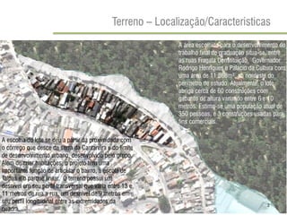 Terreno – Localização/Caracteristicas 
2 
A área escolhida para o desenvolvimento do trabalho final de graduação situa-se, entre as ruas Fragata Constituição, Governador Rodrigo Henriques e Palácio da Cultura com uma área de 11.868m², ao nordeste do perímetro de estudo. Atualmente, o lote abriga cerca de 60 construções com gabarito de altura variando entre 6 e 10 metros. Estima-se uma população atual de 350 pessoas, e 3 construções usadas para fins comerciais. 
A escolha do lote se deu a partir da proximidade com o córrego que desce da serra da Cantareira e do limite de desenvolvimento urbano, desenvolvido pelo grupo. Além de criar habitações, o projeto tem uma importante função de articular o bairro, a escola de Taipas e o parque linear. O terreno possui um desnível em seu perfil transversal que varia entre 13 e 11 metros de rua a rua, um desnível de 9 metros em seu perfil longitudinal entre as extremidades da quadra. 
2  