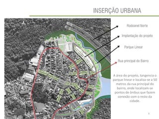 3 
INSERÇÃO URBANA 
Implantação do projeto 
A área do projeto, tangencia o parque linear e localiza-se a 50 metros da rua principal do bairro, onde localizam-se pontos de ônibus que fazem conexão com o resto da cidade. 
Rodoanel Norte 
Parque Linear 
Rua principal do Bairro  