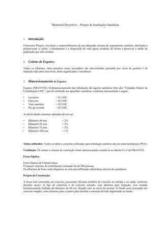 Memorial Descritivo – Projeto de Instalações Sanitárias



1.   Introdução:
O presente Projeto visa dotar o empreendimento de um adequado sistema de esgotamento sanitário, destinado a
proporcionar a coleta, o afastamento e a disposição de suas águas residuais de forma a preservar a saúde da
população que nele residirá.
.

2.   Coletas de Esgotos:
Todos os efluentes, tanto primário como secundário são sub-coletados passando por caixa de gordura e de
inspeção indo para uma fossa, desta seguirá para o sumidouro.


3.   Dimensionamento de Esgotos:
Esgotos (NB-019/83): O dimensionamento das tubulações de esgotos sanitários feito das “Unidades Hunter de
Contribuição UHC”, que foi atribuído aos aparelhos sanitários, conforme demonstrado a seguir:

-    Lavatório               = 01 UHC
-    Chuveiro                = 02 UHC
-    Vaso sanitário          = 03 UHC
-    Pia de cozinha          = 02 UHC

As declividades mínimas adotadas devem ser:

-    Diâmetro 40 mm                = 2%
-    Diâmetro 50 mm                = 2%
-    Diâmetro 75 mm                = 2%
-    Diâmetro 100 mm               = 1%



Tubos utilizados: Todos os tubos e conexões utilizados para instalação sanitária são em material plástico (PVC).

Ventilação: Os ramais e colunas de ventilação foram dimensionadas usando-se as tabelas 8 e 6 da NB-019/83.

Fossa Séptica:

Fossa Séptica de Câmara única.
O numero máximo de contribuintes estimado foi de 200 pessoas.
Os efluentes da fossa serão dispostos no solo por infiltração subterrânea através do sumidouro.

Projeto de Construção:

A fossa será construída em concreto, possuindo chicanas também de concreto na entrada e na saída, conforme
desenho anexo. A laje de cobertura é de concreto armado, com abertura para inspeção, com tampão
hermeticamente fechado de diâmetro de 60 cm, ficando este ao nível do terreno. O fundo será executado em
concreto simples, com caimento para o centro para facilitar a remoção do lodo depositado no fundo.
 