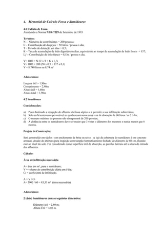 4. Memorial de Calculo Fossa e Sumidouro:

4.1 Calculo de Fossa.
Atendendo a Norma NBR-7229 de Setembro de 1993

Teremos:
N – Números de contribuintes = 200 pessoas;
C – Contribuição de despejos = 50 litros / pessoa x dia;
T – Período de detenção em dias = 0,5;
K – Taxa de acumulação de lodo digerido em dias, equivalente ao tempo de acumulação de lodo fresco = 137;
Lƒ – Contribuição de lodo fresco = 0,1lts / pessoa x dia.

V= 1000 + N (C x T + K x Lƒ)
V= 1000 + 200 (50 x 0,5 + 137 x 0,1)
V = 8.740 litros ou 8,74 m³


Adotaremos:

Largura útil = 1,90m
Comprimento = 2,90m
Altura útil = 1,60m
Altura total = 1,90m

4.2 Sumidouro

Considerações:

a)   Poço destinado a recepção de afluente da fossa séptica e a permitir a sua infiltração subterrânea;
b)   Solo suficientemente permeável no qual encontramos uma taxa de absorção de 60 litros / m 2 / dia;
c)   O numero máximo de pessoas não ultrapassará de 200 pessoas;
d)   A distância entre os sumidouros deve ser maior que 3 vezes o diâmetro dos mesmos e nunca menor que 6
     metros.

Projeto de Construção:

Será construído em tijolos com enchimento de brita ou seixo . A laje de cobertura do sumidouro é em concreto
armado, dotado de abertura para inspeção com tampão hermeticamente fechado de diâmetro de 60 cm, ficando
este ao nível do solo. Foi considerado como superfície útil de absorção, as paredes laterais até a altura de entrada
dos efluentes.

Cálculo:

Área de infiltração necessária

A= área em m³, para o sumidouro;
V = volume de contribuição diária em l/dia;
Ci = coeficiente de infiltração.

A = V / Ci
A= 5000 / 60 = 83,33 m² (área necessária)


Adotaremos:

2 (dois) Sumidouros com as seguintes dimensões:

         Diâmetro útil = 2,80 m;
         Altura Útil = 4,80 m.
 