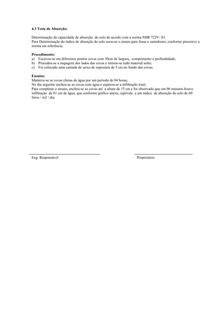 4.3 Teste de Absorção:

Determinação da capacidade de absorção do solo de acordo com a norma NBR 7229 / 83.
Para Determinação do índice de absorção do solo usou-se o ensaio para fossa e sumidouro, conforme prescreve a
norma em referência.

Procedimento:
a) Escavou-se em diferentes pontos covas com 30cm de largura, comprimento e profundidade;
b) Procedeu-se a raspagem dos lados das covas e retirou-se todo material solto;
c) Foi colocado uma camada de seixo de espessura de 5 cm no fundo das covas;

Ensaios:
Manteve-se as covas cheias de água por um período de 04 horas;
No dia seguinte encheu-se as covas com água e esperou-se a infiltração total;
Para completar o ensaio, encheu-se as covas até a altura de 15 cm e foi observado que em 06 minutos houve
infiltração de 01 cm de água, que conforme gráfico anexo, eqüivale a um índice de absorção do solo de 60
litros / m2 / dia.




Eng. Responsável                                                    Proprietário
 